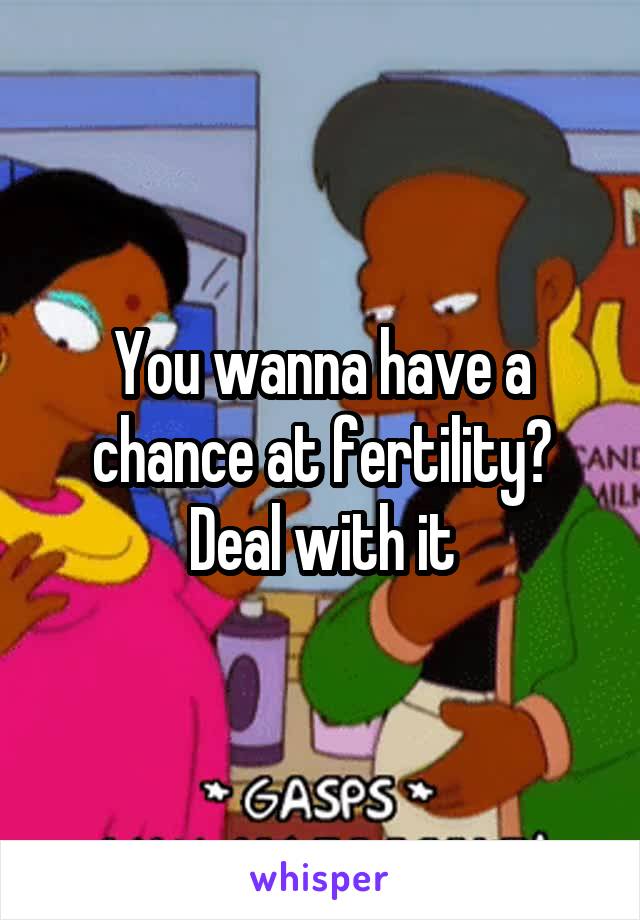 You wanna have a chance at fertility? Deal with it