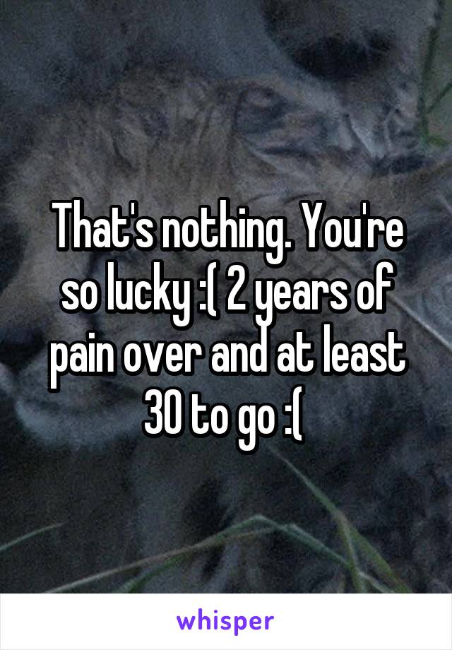 That's nothing. You're so lucky :( 2 years of pain over and at least 30 to go :( 