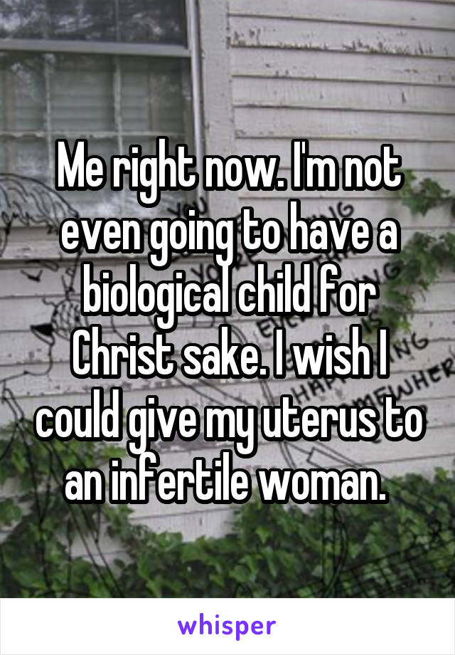 Me right now. I'm not even going to have a biological child for Christ sake. I wish I could give my uterus to an infertile woman. 