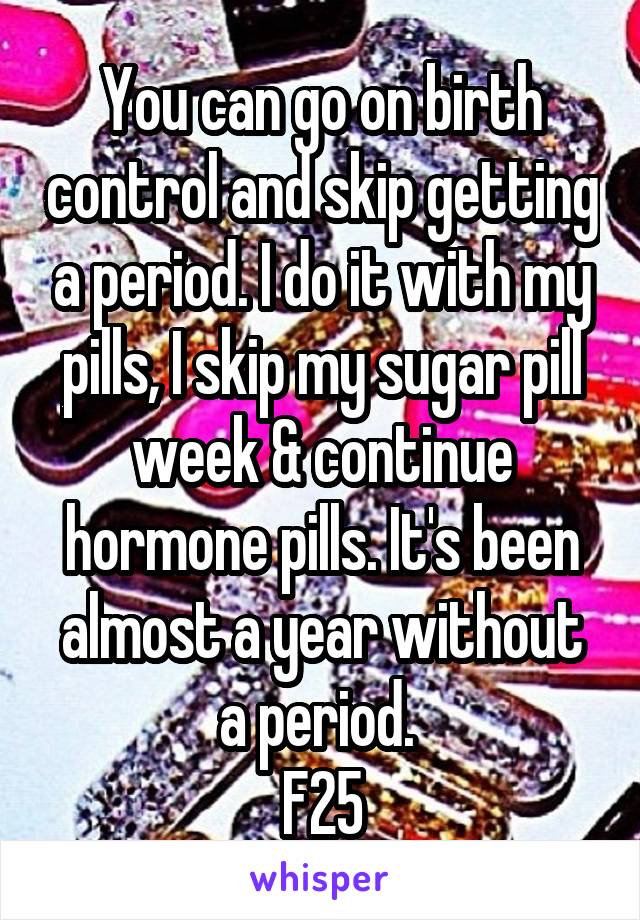 You can go on birth control and skip getting a period. I do it with my pills, I skip my sugar pill week & continue hormone pills. It's been almost a year without a period. 
F25