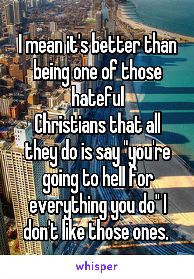 I mean it's better than being one of those hateful
Christians that all they do is say "you're going to hell for everything you do" I don't like those ones. 