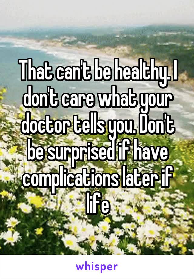 That can't be healthy. I don't care what your doctor tells you. Don't be surprised if have complications later if life