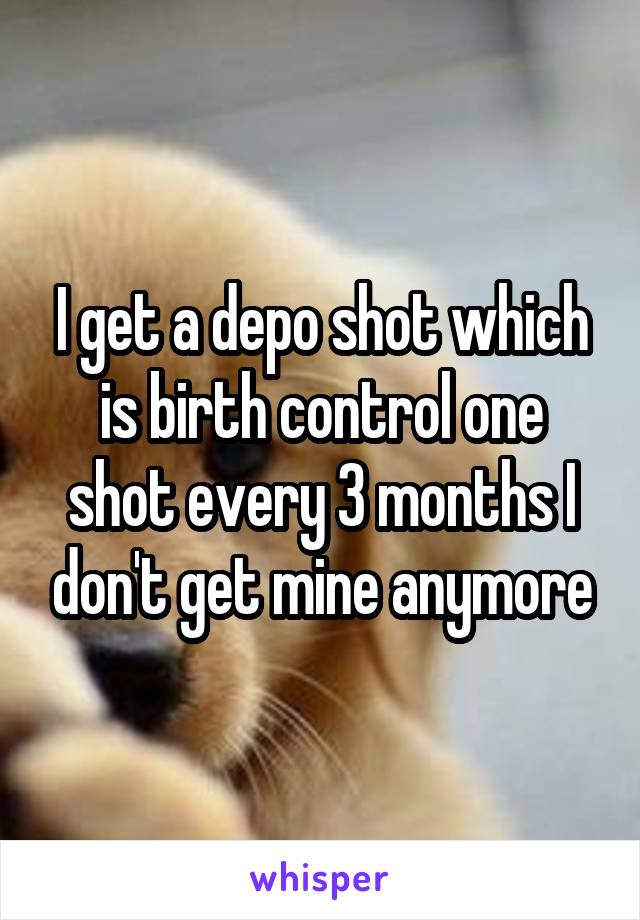 I get a depo shot which is birth control one shot every 3 months I don't get mine anymore