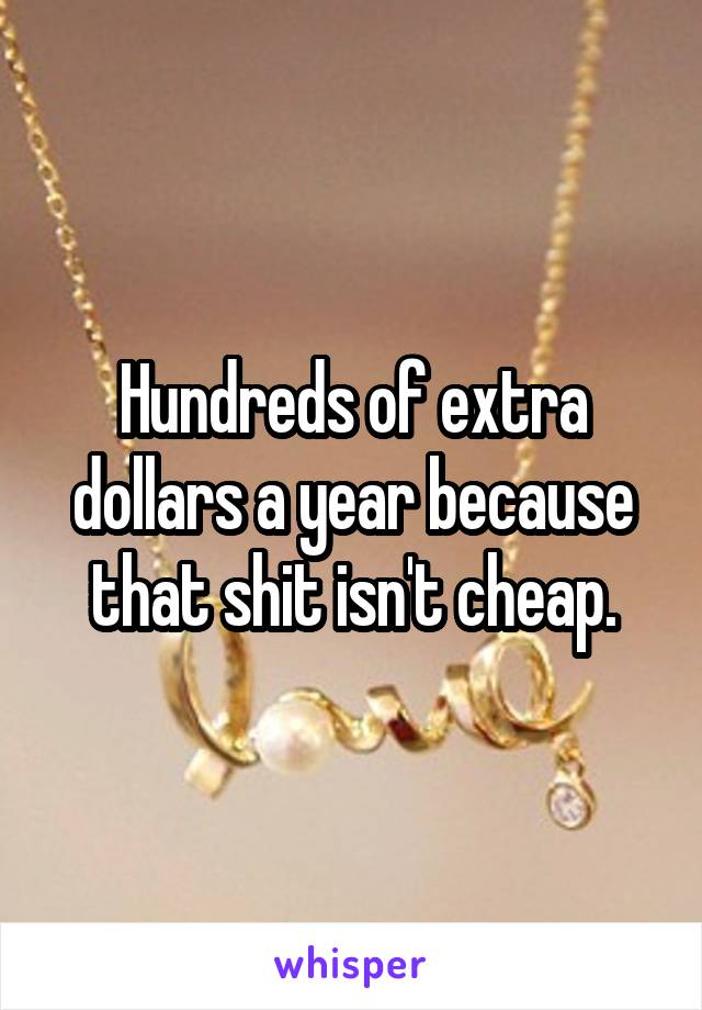 Hundreds of extra dollars a year because that shit isn't cheap.