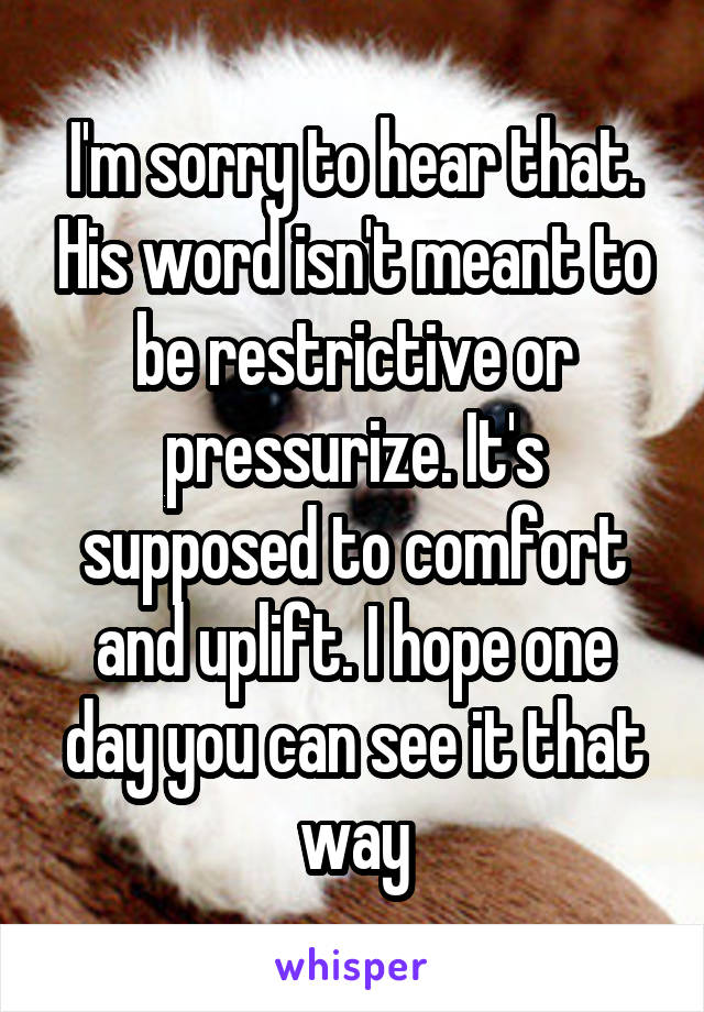 I'm sorry to hear that. His word isn't meant to be restrictive or pressurize. It's supposed to comfort and uplift. I hope one day you can see it that way