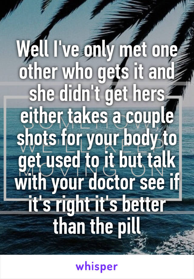 Well I've only met one other who gets it and she didn't get hers either takes a couple shots for your body to get used to it but talk with your doctor see if it's right it's better than the pill