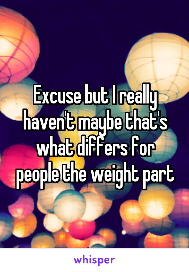 Excuse but I really haven't maybe that's what differs for people the weight part