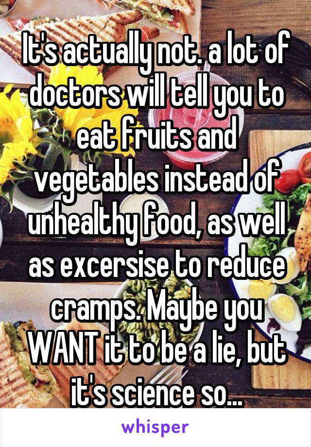 It's actually not. a lot of doctors will tell you to eat fruits and vegetables instead of unhealthy food, as well as excersise to reduce cramps. Maybe you WANT it to be a lie, but it's science so...