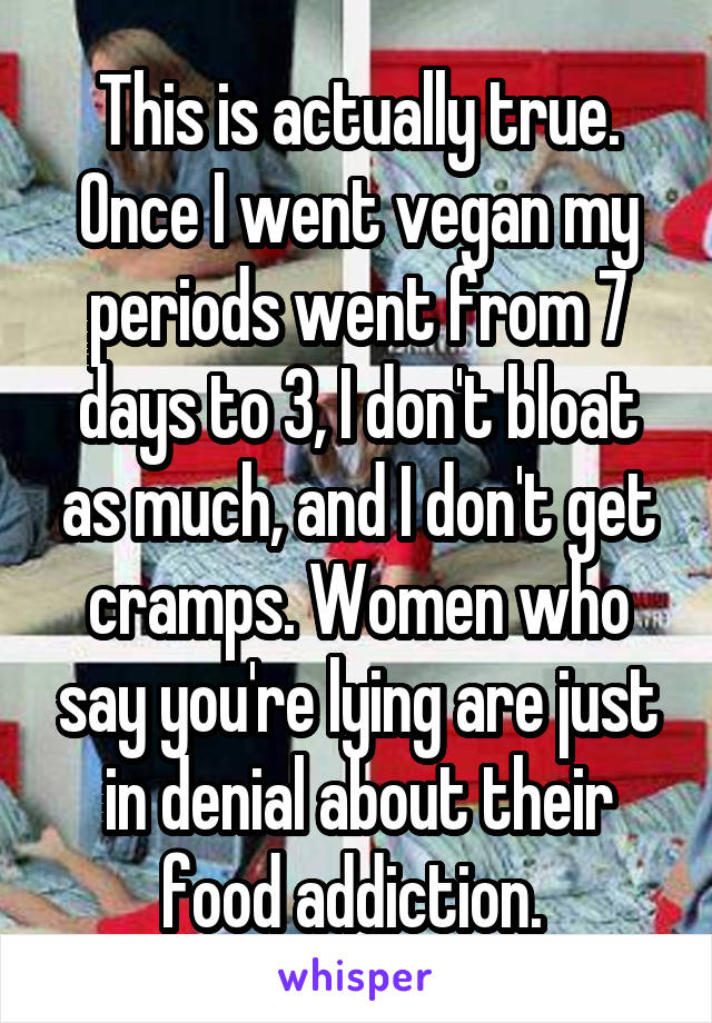 This is actually true. Once I went vegan my periods went from 7 days to 3, I don't bloat as much, and I don't get cramps. Women who say you're lying are just in denial about their food addiction. 