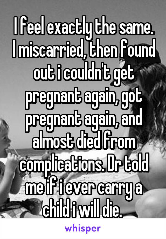 I feel exactly the same. I miscarried, then found out i couldn't get pregnant again, got pregnant again, and almost died from complications. Dr told me if i ever carry a child i will die. 