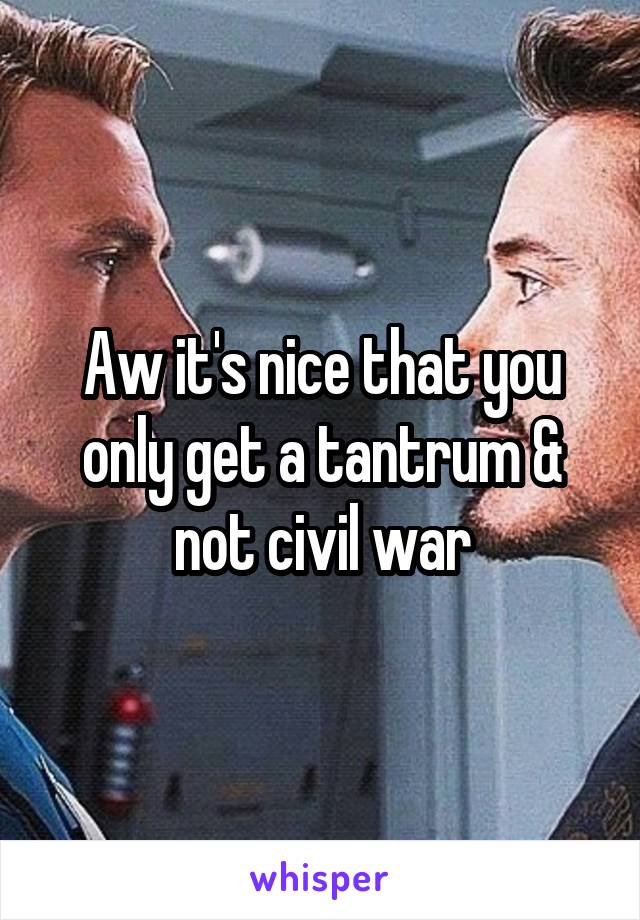 Aw it's nice that you only get a tantrum & not civil war