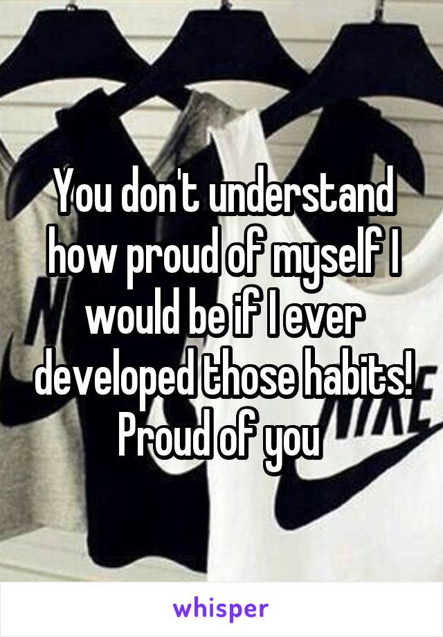 You don't understand how proud of myself I would be if I ever developed those habits! Proud of you 