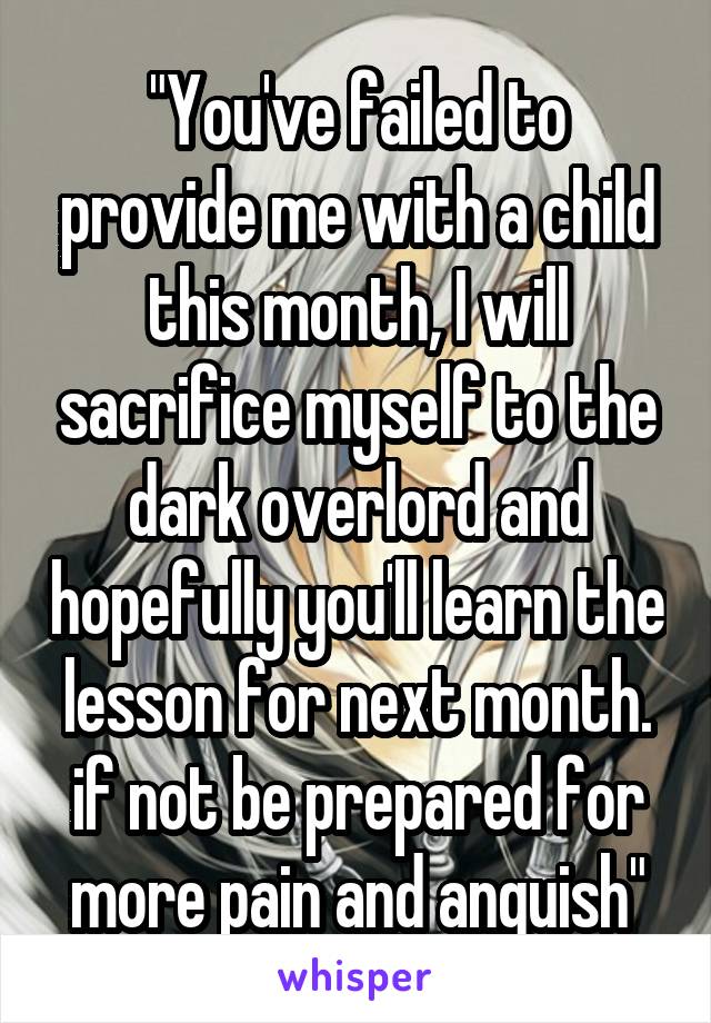 "You've failed to provide me with a child this month, I will sacrifice myself to the dark overlord and hopefully you'll learn the lesson for next month. if not be prepared for more pain and anguish"