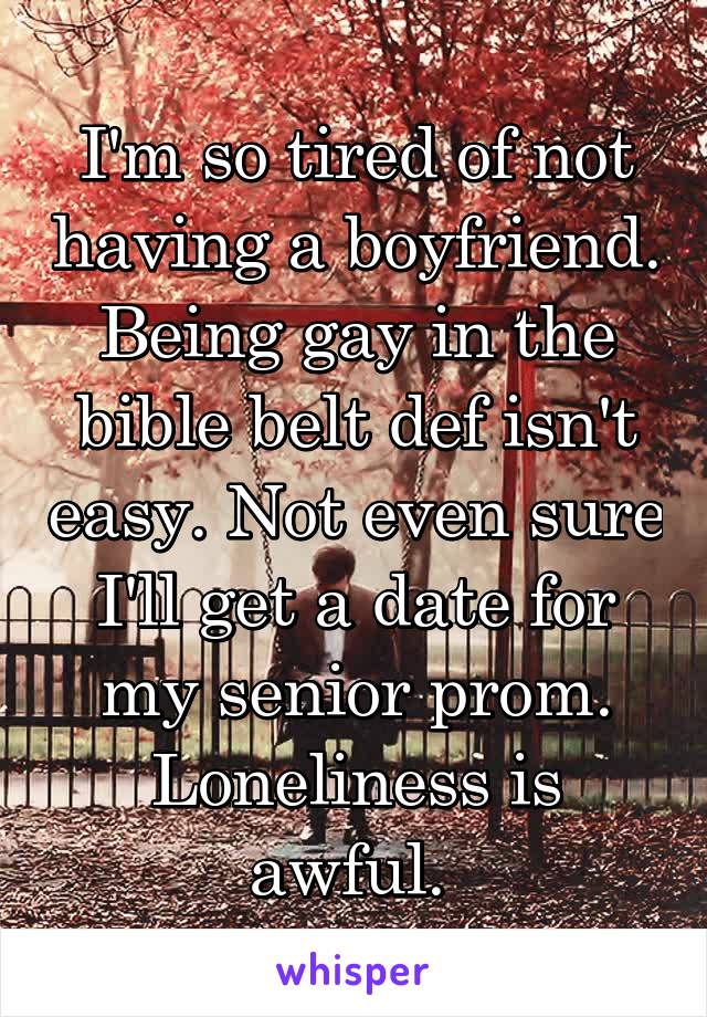 I'm so tired of not having a boyfriend. Being gay in the bible belt def isn't easy. Not even sure I'll get a date for my senior prom. Loneliness is awful. 
