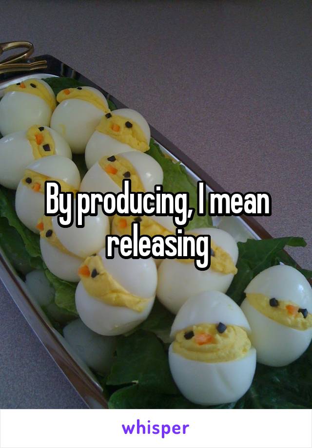 By producing, I mean releasing