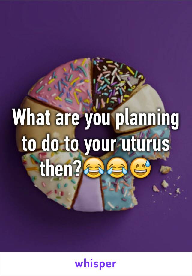 What are you planning to do to your uturus then?😂😂😅