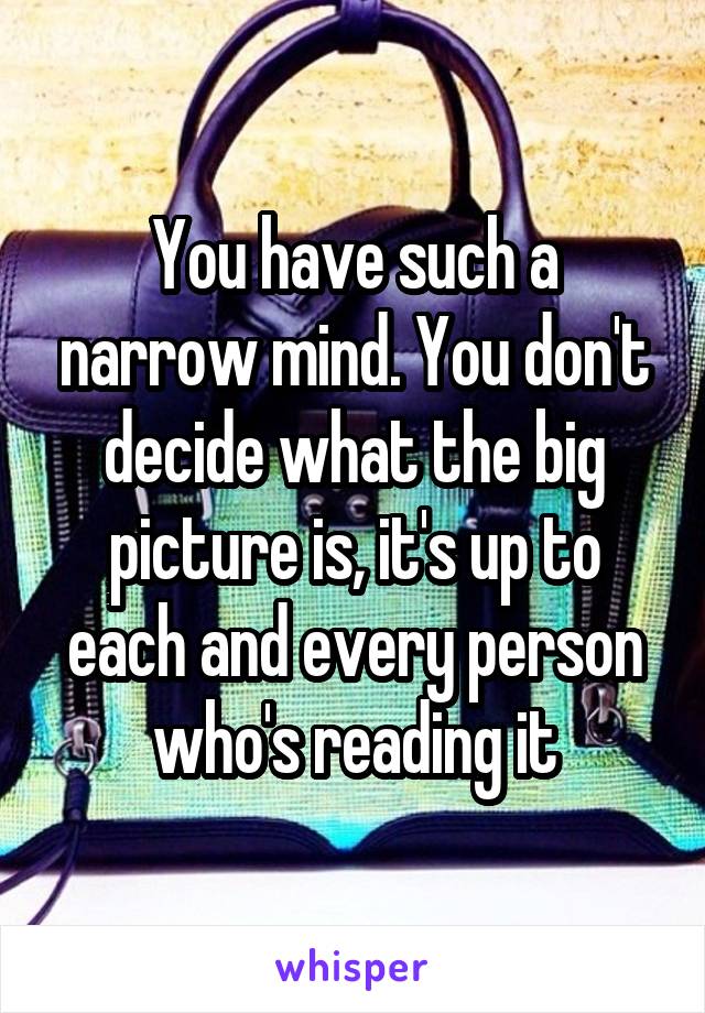 You have such a narrow mind. You don't decide what the big picture is, it's up to each and every person who's reading it