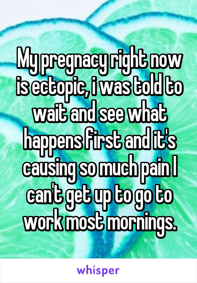 My pregnacy right now is ectopic, i was told to wait and see what happens first and it's causing so much pain I can't get up to go to work most mornings.