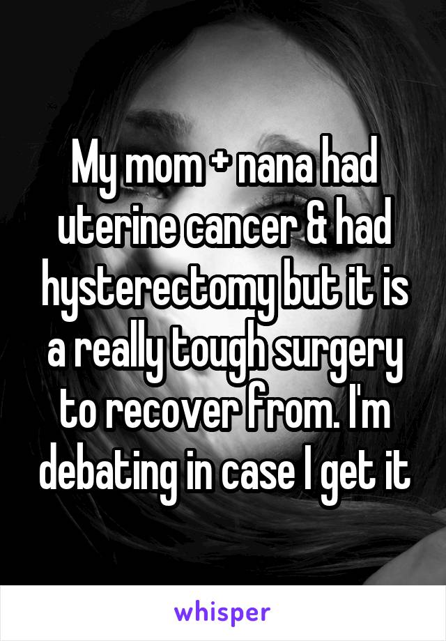 My mom + nana had uterine cancer & had hysterectomy but it is a really tough surgery to recover from. I'm debating in case I get it