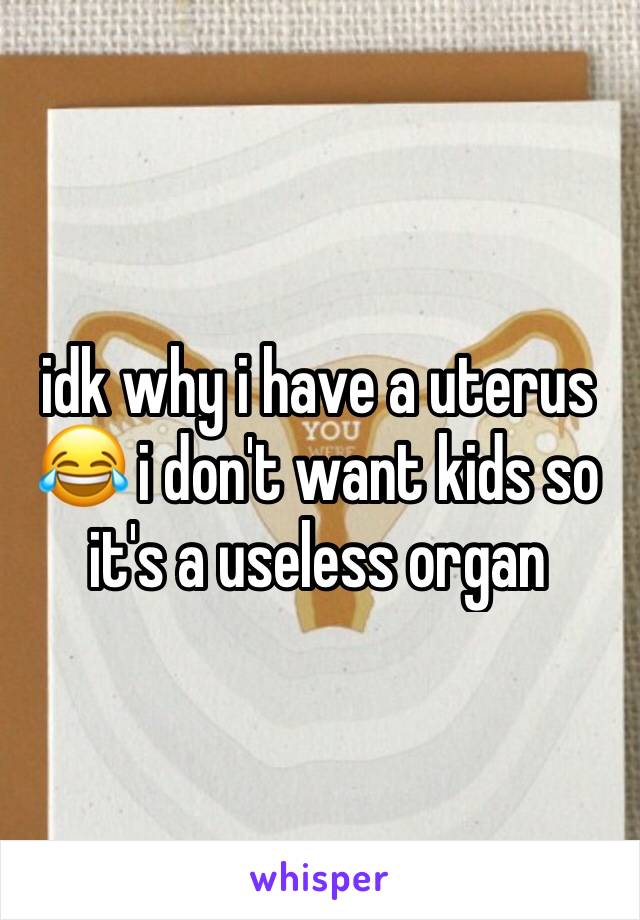 idk why i have a uterus 😂 i don't want kids so it's a useless organ 