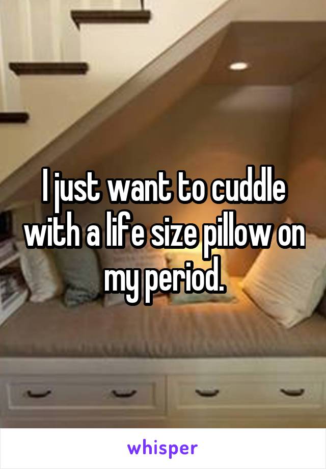 I just want to cuddle with a life size pillow on my period.