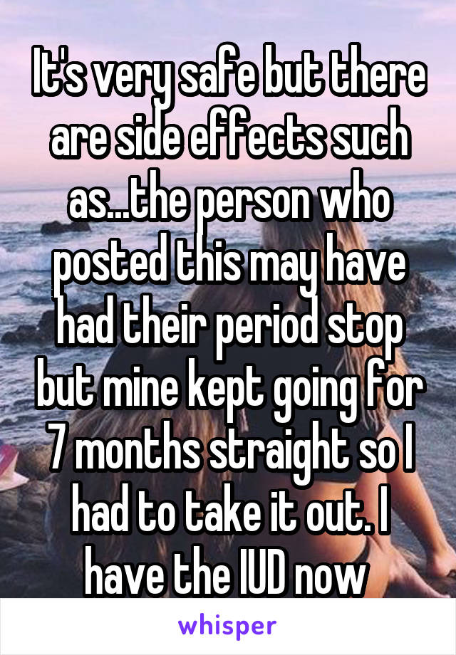 It's very safe but there are side effects such as...the person who posted this may have had their period stop but mine kept going for 7 months straight so I had to take it out. I have the IUD now 