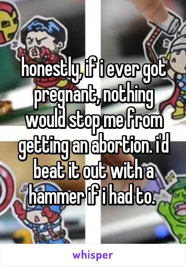 honestly, if i ever got pregnant, nothing would stop me from getting an abortion. i'd beat it out with a hammer if i had to. 