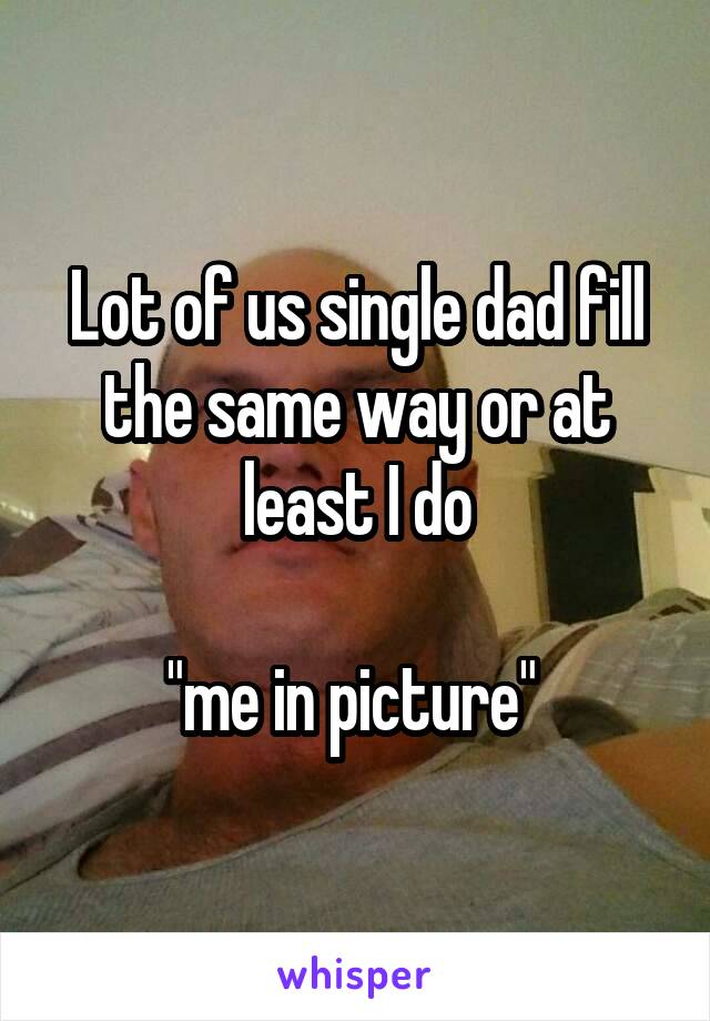 Lot of us single dad fill the same way or at least I do

"me in picture" 