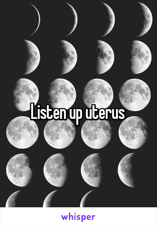 Listen up uterus 