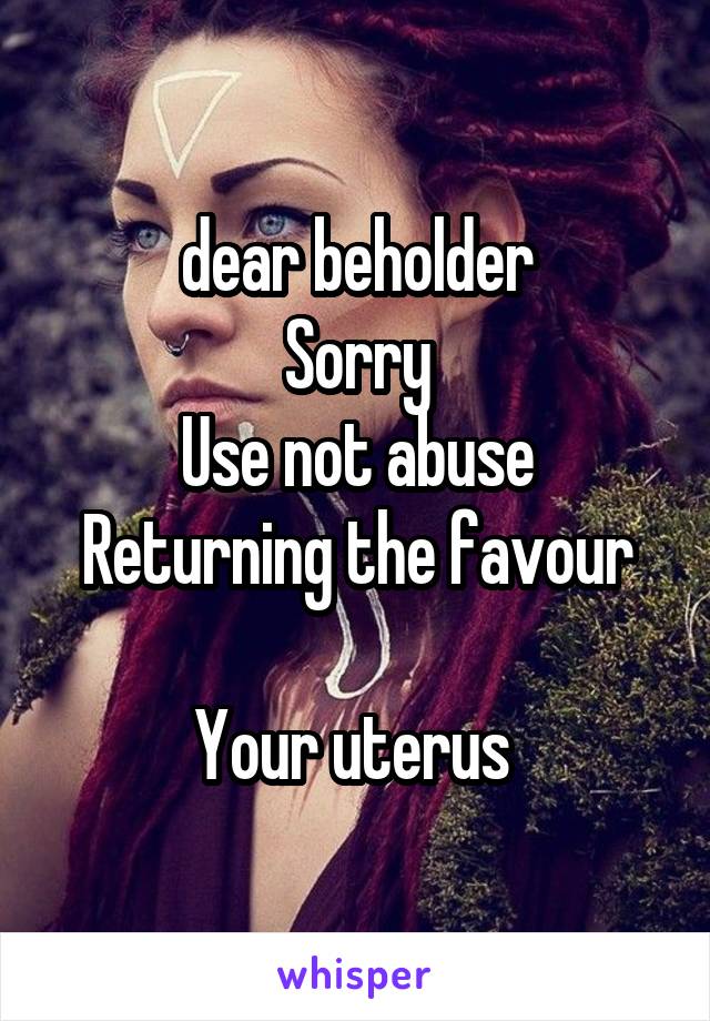 dear beholder
Sorry
Use not abuse
Returning the favour

Your uterus 