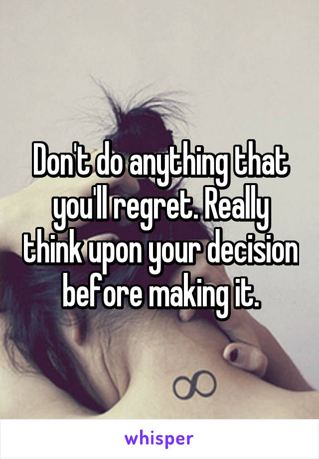 Don't do anything that you'll regret. Really think upon your decision before making it.