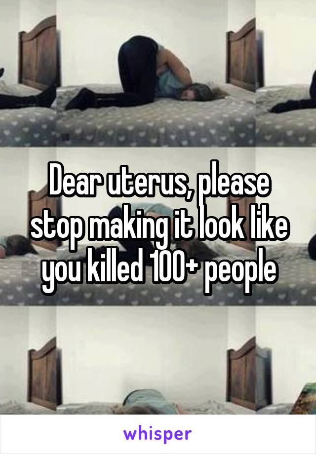 Dear uterus, please stop making it look like you killed 100+ people