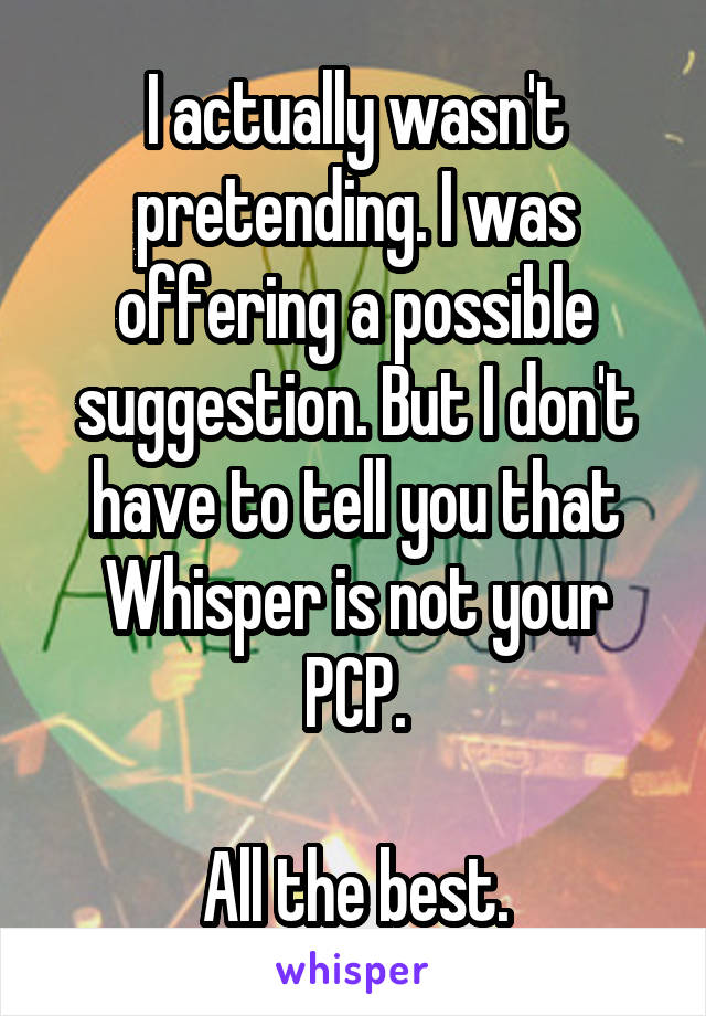 I actually wasn't pretending. I was offering a possible suggestion. But I don't have to tell you that Whisper is not your PCP.

All the best.