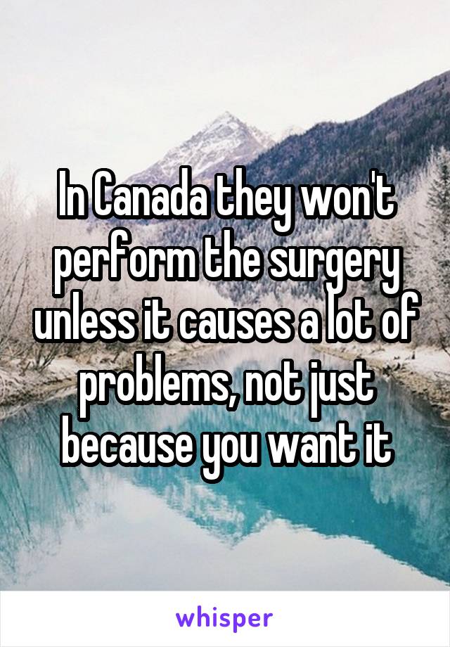 In Canada they won't perform the surgery unless it causes a lot of problems, not just because you want it