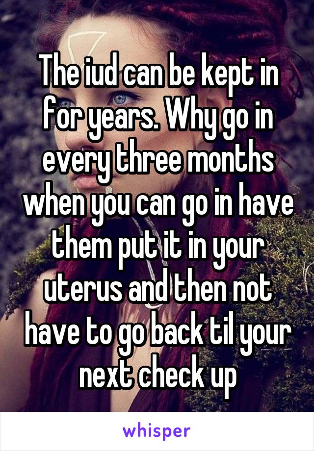 The iud can be kept in for years. Why go in every three months when you can go in have them put it in your uterus and then not have to go back til your next check up