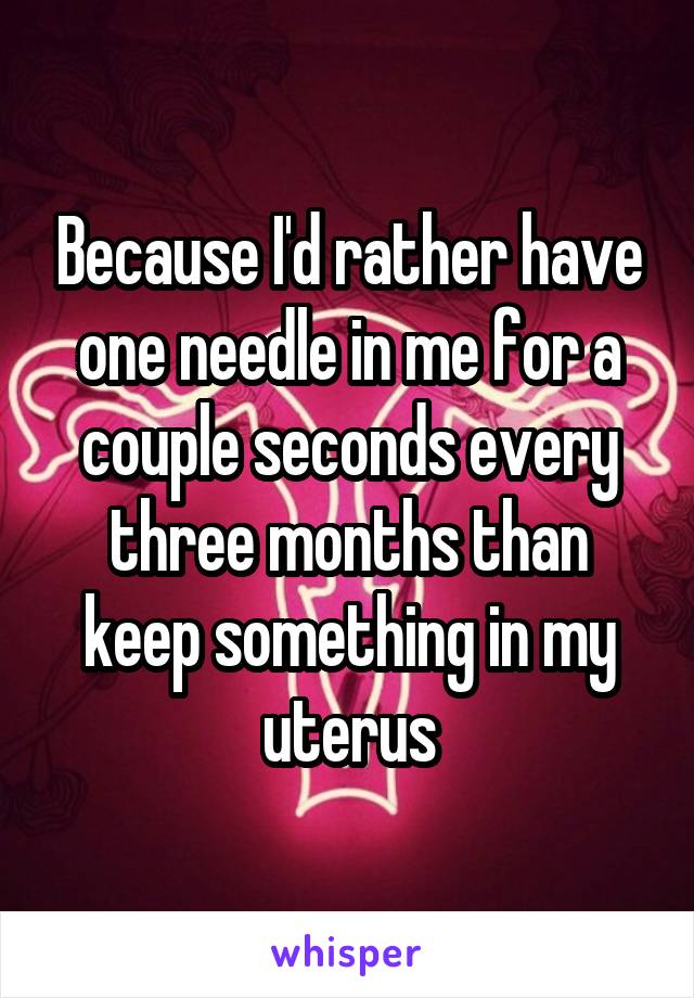 Because I'd rather have one needle in me for a couple seconds every three months than keep something in my uterus