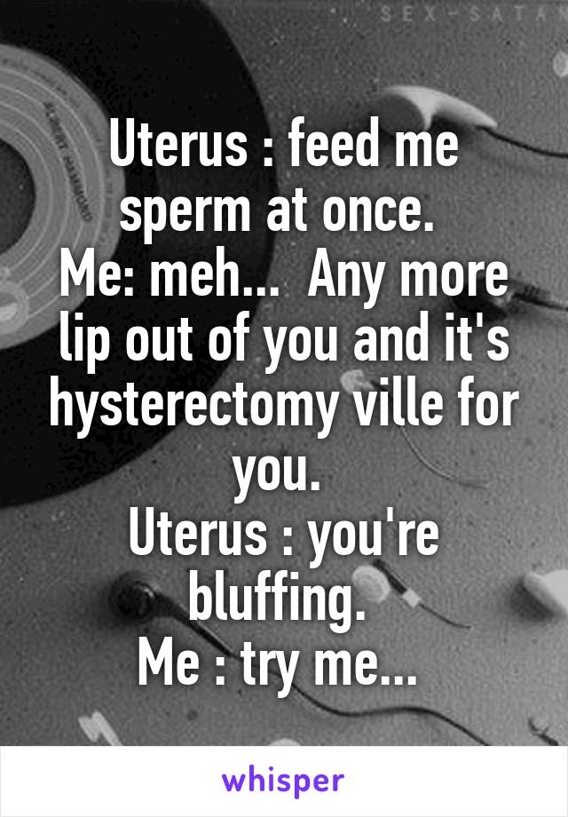 Uterus : feed me sperm at once. 
Me: meh...  Any more lip out of you and it's hysterectomy ville for you. 
Uterus : you're bluffing. 
Me : try me... 