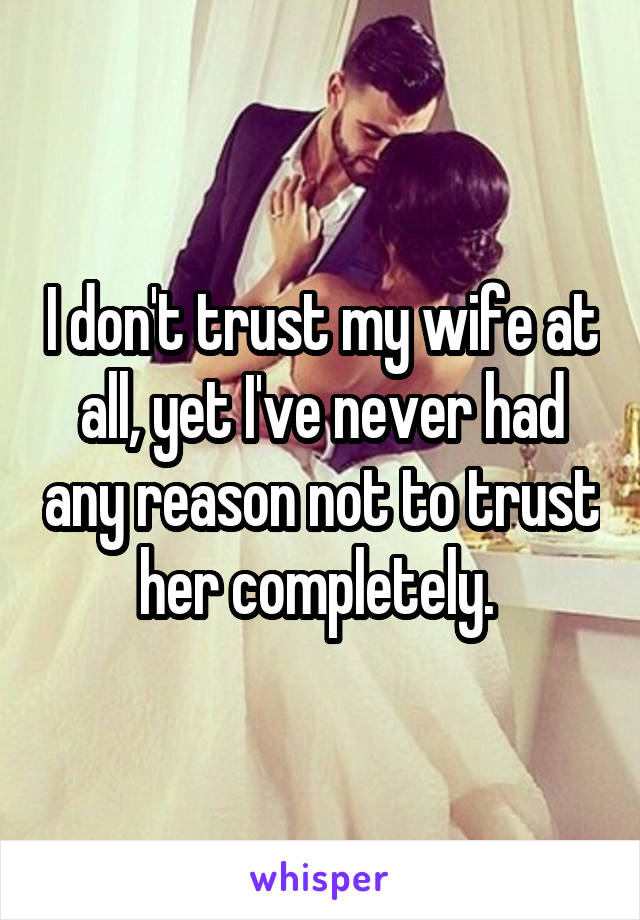 I don't trust my wife at all, yet I've never had any reason not to trust her completely. 