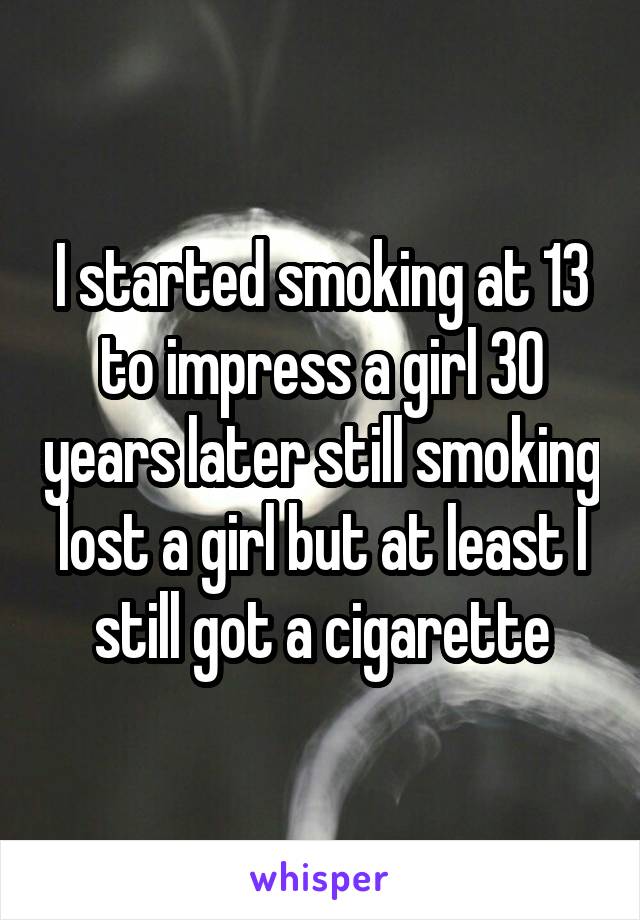 I started smoking at 13 to impress a girl 30 years later still smoking lost a girl but at least I still got a cigarette