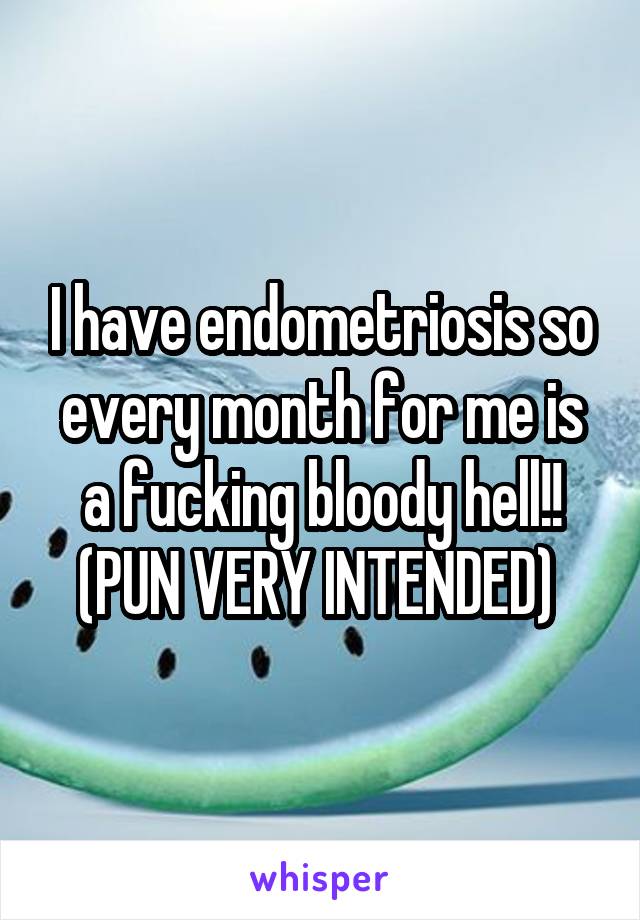 I have endometriosis so every month for me is a fucking bloody hell!! (PUN VERY INTENDED) 