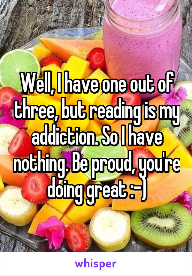 Well, I have one out of three, but reading is my addiction. So I have nothing. Be proud, you're doing great :-)