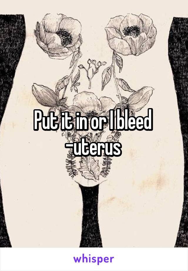 Put it in or I bleed 
-uterus 