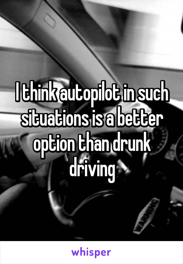 I think autopilot in such situations is a better option than drunk driving