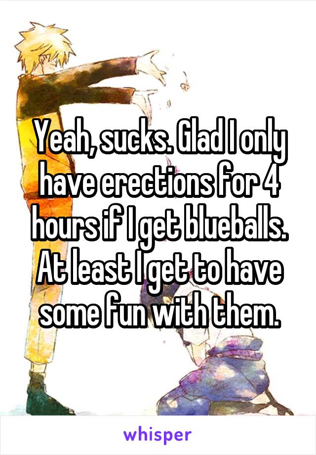 Yeah, sucks. Glad I only have erections for 4 hours if I get blueballs. At least I get to have some fun with them.