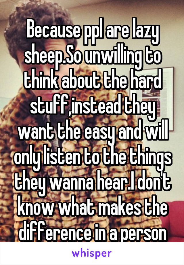 Because ppl are lazy sheep.So unwilling to think about the hard stuff,instead they want the easy and will only listen to the things they wanna hear.I don't know what makes the difference in a person