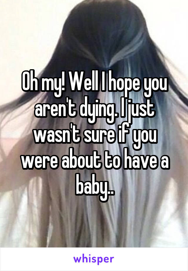 Oh my! Well I hope you aren't dying. I just wasn't sure if you were about to have a baby..