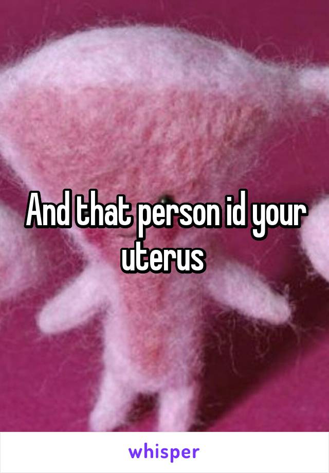 And that person id your uterus 