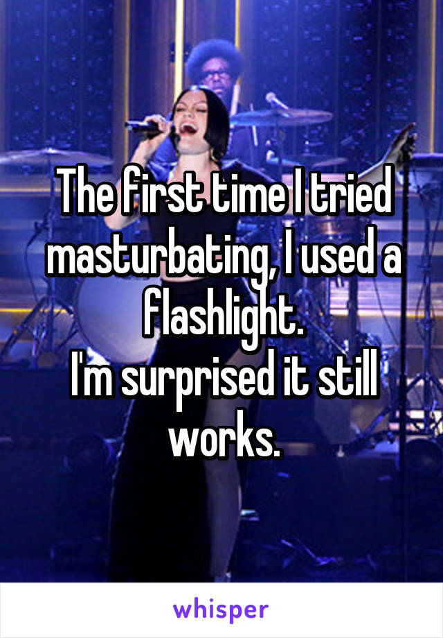 The first time I tried masturbating, I used a flashlight.
I'm surprised it still works.