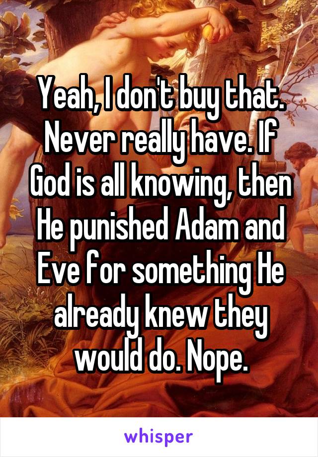 Yeah, I don't buy that. Never really have. If God is all knowing, then He punished Adam and Eve for something He already knew they would do. Nope.