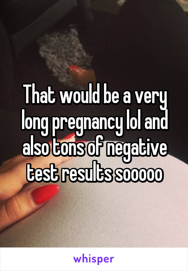 That would be a very long pregnancy lol and also tons of negative test results sooooo